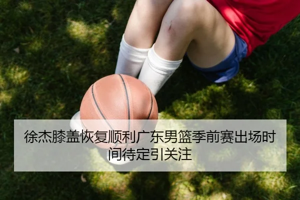 徐杰膝盖恢复顺利广东男篮季前赛出场时间待定引关注